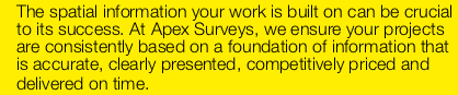 The spatial information your work is built on can be crucial to its success. At Apex Surveys, we ensure your projects are consistently based on a foundation of information that is accurate, clearly presented, competitively priced and delivered on time. Apex Surveysprovides measured land/ topographic, measured building and setting out surveys to construction professionals, architects and local authorities. From our offices in Southampton, London and Manchester we undertake projects throughout the UK, ranging from single residential homes to commercial multiple property complexes, including public, listed and historic building and city centres. We also provide data observation services for geodetic control surveys, flood defence asset management, coastal monitoring, beach profiling, river channel investigations and boundary surveys.